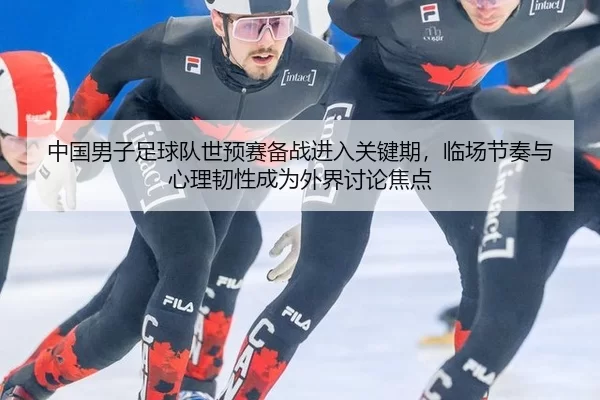 中国男子足球队世预赛备战进入关键期，临场节奏与心理韧性成为外界讨论焦点